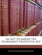 An Act To Amend The Fishermen\'s Protective Act edito da Bibliogov