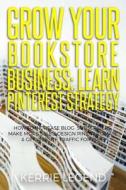 Grow Your Bookstore Business: Learn Pinterest Strategy: How to Increase Blog Subscribers, Make More Sales, Design Pins, Automate & Get Website Traff di Kerrie Legend edito da Createspace Independent Publishing Platform