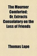 The Mourner Comforted; Or, Extracts Consolatory On The Loss Of Friends di Thomas Lape edito da General Books Llc
