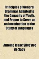 Principles Of General Grammar, Adapted To The Capacity Of Youth, And Proper To Serve As An Introduction To The Study Of Languages di Antoine Isaac Silvestre De Sacy edito da General Books Llc