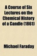 A Course Of Six Lectures On The Chemical History Of A Candle (1861) di Michael Faraday edito da General Books Llc