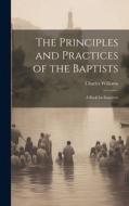 The Principles and Practices of the Baptists: A Book for Inquirers di Charles Williams edito da LEGARE STREET PR