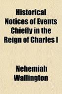 Historical Notices Of Events Chiefly In di Nehemiah Wallington edito da General Books