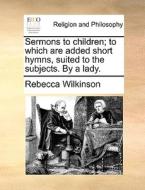Sermons To Children; To Which Are Added Short Hymns, Suited To The Subjects. By A Lady di Rebecca Wilkinson edito da Gale Ecco, Print Editions