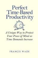 Perfect Time-Based Productivity: A Unique Way to Protect Your Peace of Mind as Time Demands Increase di Francis Wade edito da Createspace