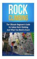 Rock Climbing: The Ultimate Beginner's Guide for Indoor Rock Climbing and What You Need to Know di Julian Hulse edito da Createspace
