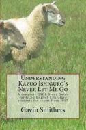 Understanding Kazuo Ishiguro's Never Let Me Go: A Complete Gsce Study Guide for GCSE English Literature Students for Exams from 2017 di Gavin Smithers edito da Createspace Independent Publishing Platform