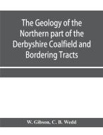 The Geology of the Northern part of the Derbyshire Coalfield and Bordering Tracts di W. Gibson, C. B. Wedd edito da Alpha Editions