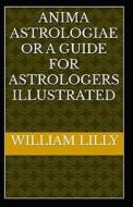 Anima Astrologiae Or A Guide For Astrologers (illustrated Edition) di Lilly William Lilly edito da Independently Published