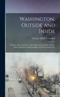 Washington, Outside and Inside: A Picture and a Narrative of the Origin, Growth, Excellencies, Abuses, Beauties, and Personages of Our Governing City di George Alfred Townsend edito da LEGARE STREET PR