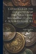 Catalogue of the Collection of Oriental Coins Belonging to Col. C. Seton Guthrie, R.E di Stanley Lane-Poole edito da LEGARE STREET PR