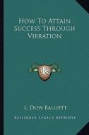 How to Attain Success Through Vibration di L. Dow Balliett edito da Kessinger Publishing