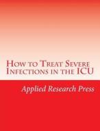 How to Treat Severe Infections in the ICU di Applied Research Press edito da Createspace