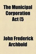 The Municipal Corporation Act (5 & 6 Wm. Iv C. 76); Compared With And Corrected By The Roll With A Practical Introduction, Notes And Forms, And The Ca di John Frederick Archbold edito da General Books Llc