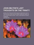 John Milton's Last Thoughts On The Trinity; Extracted From His Posthumous Work Entitled "a Treatise On Christian Doctrine Compiled From The di John Milton edito da General Books Llc