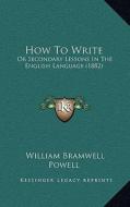 How to Write: Or Secondary Lessons in the English Language (1882) di William Bramwell Powell edito da Kessinger Publishing