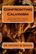 Confronting Calvinism: A Free Grace Refutation and Biblical Resolution of Radical Reformed Soteriology di Anthony B. Badger, Dr Anthony B. Badger edito da Createspace