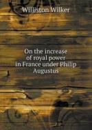 On The Increase Of Royal Power In France Under Philip Augustus di Williston Wilker edito da Book On Demand Ltd.