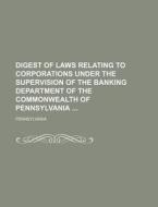 Digest of Laws Relating to Corporations Under the Supervision of the Banking Department of the Commonwealth of Pennsylvania di Pennsylvania edito da Rarebooksclub.com
