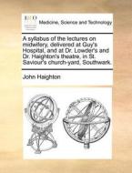 A Syllabus Of The Lectures On Midwifery, Delivered At Guy's Hospital, And At Dr. Lowder's And Dr. Haighton's Theatre, In St. Saviour's Church-yard, So di John Haighton edito da Gale Ecco, Print Editions