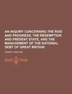 An Inquiry Concerning The Rise And Progress, The Redemption And Present State, And The Management Of The National Debt Of Great Britain di Robert Hamilton edito da Theclassics.us
