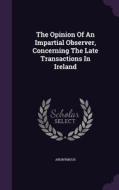 The Opinion Of An Impartial Observer, Concerning The Late Transactions In Ireland di Anonymous edito da Palala Press