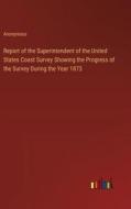 Report of the Superintendent of the United States Coast Survey Showing the Progress of the Survey During the Year 1873 di Anonymous edito da Outlook Verlag
