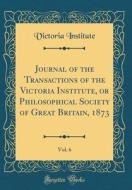 Journal of the Transactions of the Victoria Institute, or Philosophical Society of Great Britain, 1873, Vol. 6 (Classic Reprint) di Victoria Institute edito da Forgotten Books
