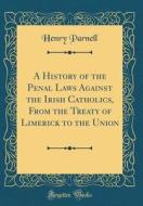 A History of the Penal Laws Against the Irish Catholics, from the Treaty of Limerick to the Union (Classic Reprint) di Henry Parnell edito da Forgotten Books