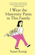 I Wear the Maternity Pants in This Family di Susan Konig edito da Willow Street Press LLC