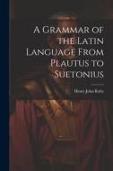 A Grammar of the Latin Language From Plautus to Suetonius di Henry John Roby edito da LEGARE STREET PR