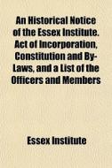An Historical Notice Of The Essex Institute. Act Of Incorporation, Constitution And By-laws, And A List Of The Officers And Members di Essex Institute edito da General Books Llc