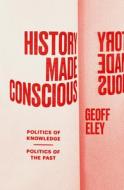 History Made Conscious: Politics of Knowledge, Politics of the Past di Geoff Eley edito da VERSO