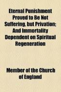 Eternal Punishment Proved To Be Not Suffering, But Privation; And Immortality Dependent On Spiritual Regeneration di Member Of the Church of England edito da General Books Llc