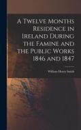 A Twelve Months Residence in Ireland During the Famine and the Public Works 1846 and 1847 di William Henry Smith edito da LEGARE STREET PR