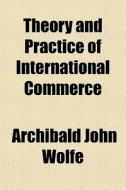 Theory And Practice Of International Commerce di Archibald John Wolfe edito da General Books Llc