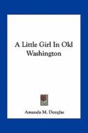 A Little Girl in Old Washington di Amanda M. Douglas edito da Kessinger Publishing