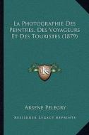 La Photographie Des Peintres, Des Voyageurs Et Des Touristes (1879) di Arsene Pelegry edito da Kessinger Publishing