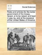 Rules And Articles For The Better Government Of The Troops Raised, Or To Be Raised And Kept In Pay By And At The Expence Of The United States Of Ameri di Multiple Contributors edito da Gale Ecco, Print Editions
