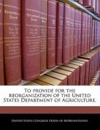 To Provide For The Reorganization Of The United States Department Of Agriculture. edito da Bibliogov