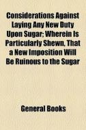 Considerations Against Laying Any New Duty Upon Sugar; Wherein Is Particularly Shewn, That A New Imposition Will Be Ruinous To The Sugar di Unknown Author, Books Group edito da General Books Llc