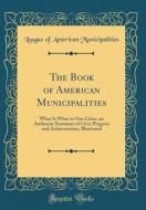 The Book of American Municipalities: What Is What in Our Cities, an Authentic Summary of Civic Progress and Achievements, Illustrated (Classic Reprint di League Of American Municipalities edito da Forgotten Books