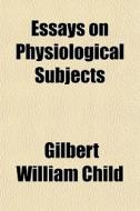 Essays On Physiological Subjects di Gilbert William Child edito da General Books