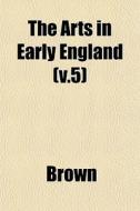 The Arts In Early England V.5 di Phillip Brown edito da General Books