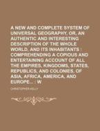 A   New and Complete System of Universal Geography, Or, an Authentic History and Interesting Description of the Whole World, and Its Inhabitants; Comp di Christopher Kelly edito da Rarebooksclub.com
