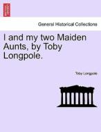 I and my two Maiden Aunts, by Toby Longpole. di Toby Longpole edito da British Library, Historical Print Editions