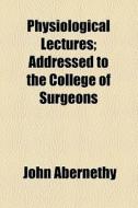 Physiological Lectures; Addressed To The College Of Surgeons di John Abernethy edito da General Books Llc