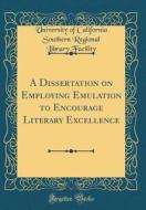 A Dissertation on Employing Emulation to Encourage Literary Excellence (Classic Reprint) di University of California South Facility edito da Forgotten Books