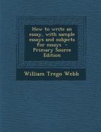 How to Write an Essay, with Sample Essays and Subjects for Essays - Primary Source Edition di William Trego Webb edito da Nabu Press