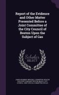 Report Of The Evidence And Other Matter Presented Before A Joint Committee Of The City Council Of Boston Upon The Subject Of Gas di James Manning Winchell Yerrinton edito da Palala Press